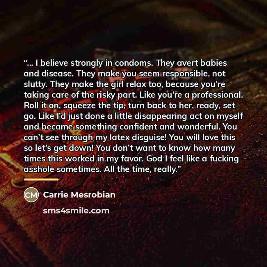 “... I believe strongly in condoms. They avert babies and disease. They make you seem responsible, not slutty. They make the girl relax too, because you’re taking care of the risky part. Like you’re a professional. Roll it on, squeeze the tip, turn back to her, ready, set go. Like I’d just done a…” quote by Carrie Mesrobian