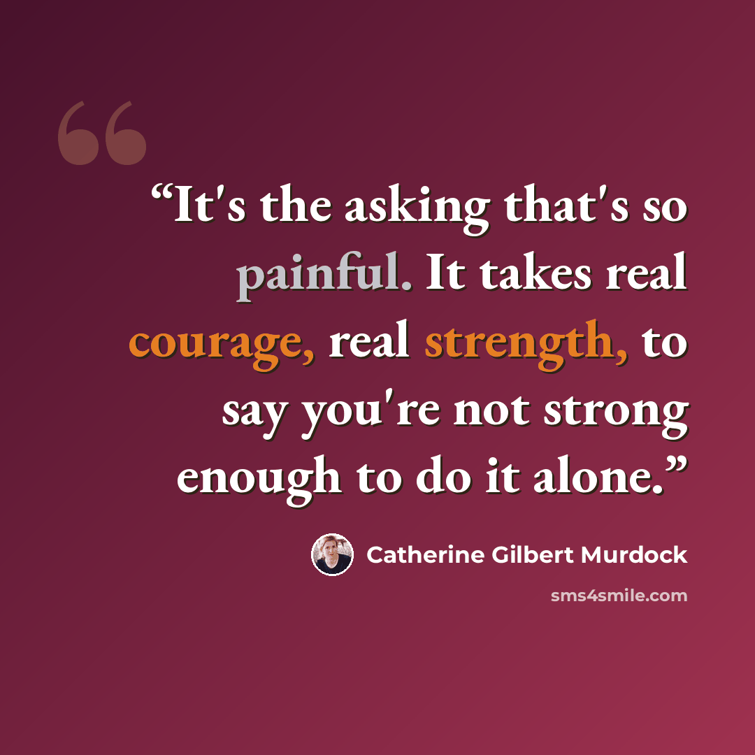“It's the asking that's so painful. It takes real courage, real strength, to say you're not strong enough to do it alone.” quote by Catherine Gilbert Murdock