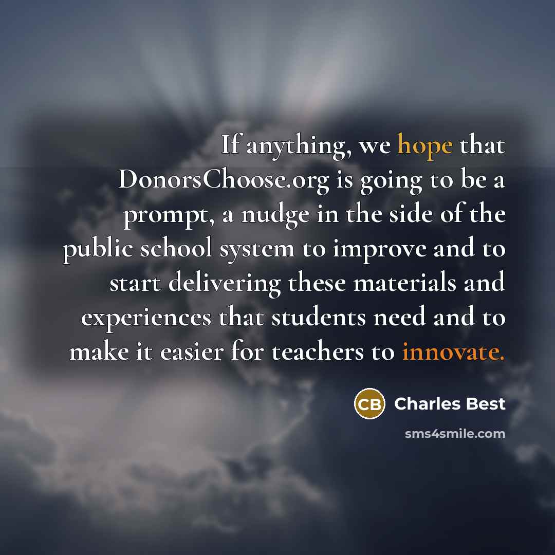 “If anything, we hope that DonorsChoose.org is going to be a prompt, a nudge in the side of the public school system to improve and to start delivering these materials and experiences that students need and to make it easier for teachers to innovate.” quote by Charles Best