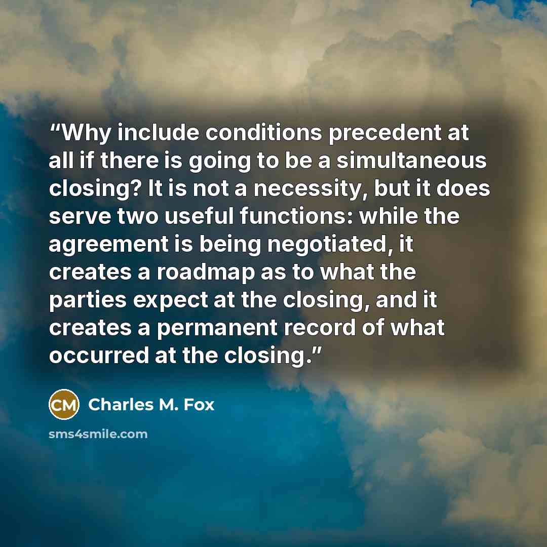 “Why include conditions precedent at all if there is going to be a simultaneous closing? It is not a necessity, but it does serve two useful functions: while the agreement is being negotiated, it creates a roadmap as to what the parties expect at the closing, and it creates a permanent record of…” quote by Charles M. Fox