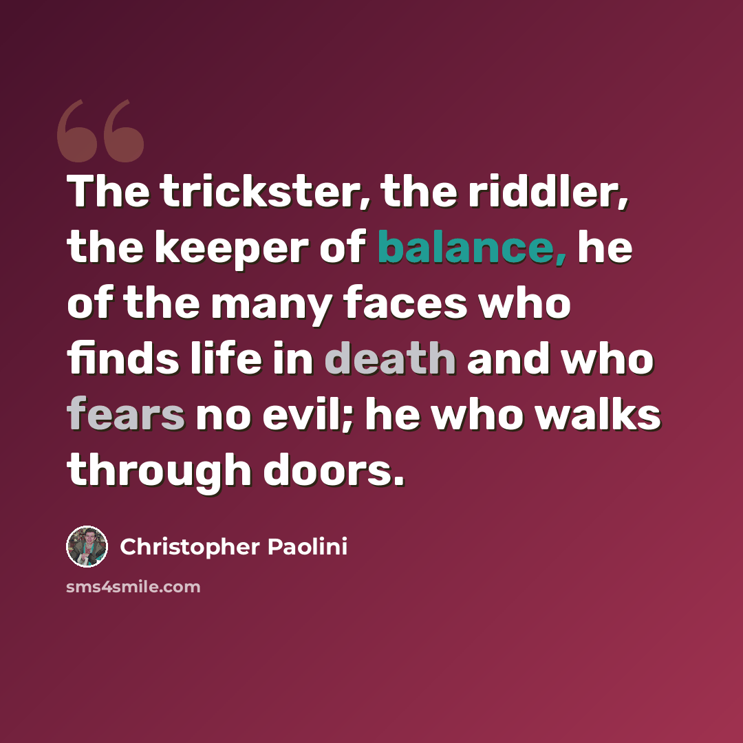 “The trickster, the riddler, the keeper of balance, he of the many faces who finds life in death and who fears no evil; he who walks through doors.” quote by Christopher Paolini