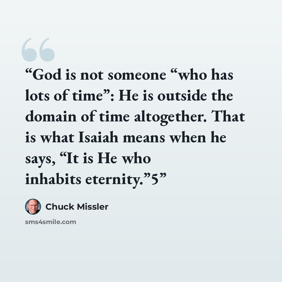 “God is not someone “who has lots of time”: He is outside the domain of time altogether. That is what Isaiah means when he says, “It is He who inhabits eternity.”5” quote by Chuck Missler