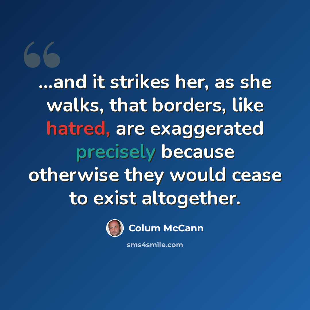 “...and it strikes her, as she walks, that borders, like hatred, are exaggerated precisely because otherwise they would cease to exist altogether.” quote by Colum McCann