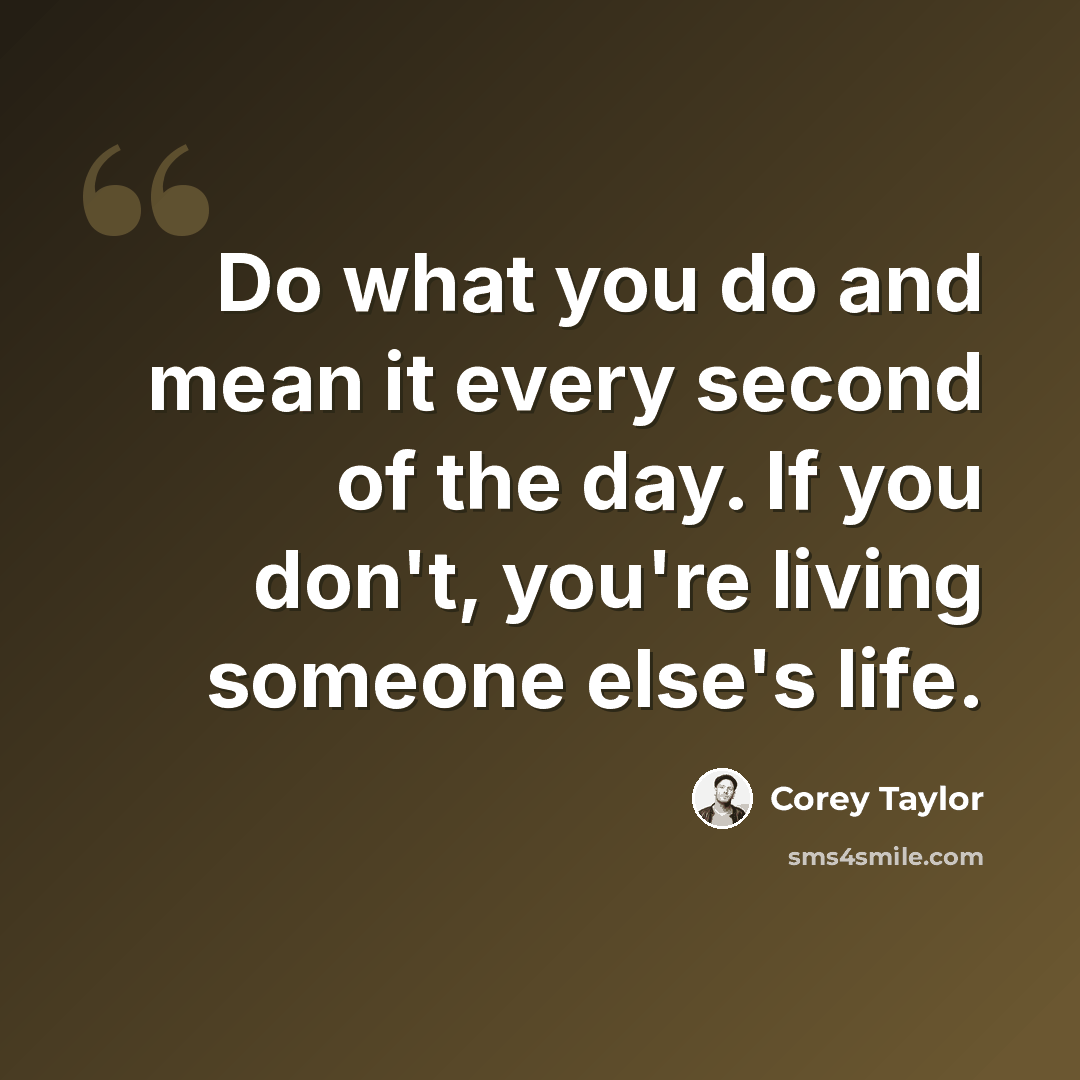 “Do what you do and mean it every second of the day. If you don't, you're living someone else's life.” quote by Corey Taylor
