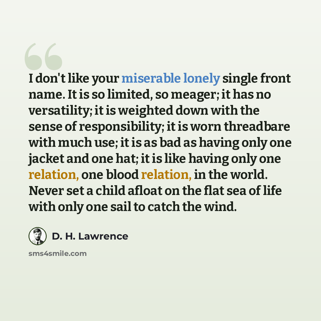 “I don't like your miserable lonely single front name. It is so limited, so meager; it has no versatility; it is weighted down with the sense of responsibility; it is worn threadbare with much use; it is as bad as having only one jacket and one hat; it is like having only one relation, one blood…” quote by D. H. Lawrence