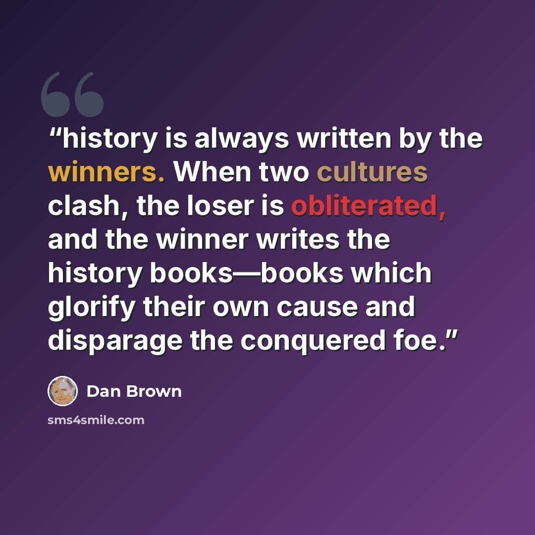 “history is always written by the winners. When two cultures clash, the loser is obliterated, and the winner writes the history books—books which glorify their own cause and disparage the conquered foe.” quote by Dan Brown