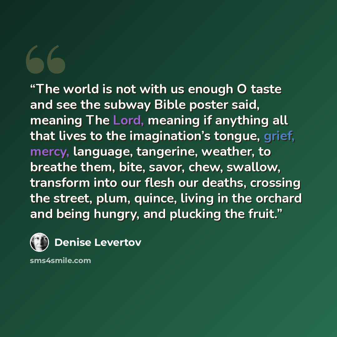 “The world is not with us enough O taste and see the subway Bible poster said, meaning The Lord, meaning if anything all that lives to the imagination’s tongue, grief, mercy, language, tangerine, weather, to breathe them, bite, savor, chew, swallow, transform into our flesh our deaths, crossing the…” quote by Denise Levertov