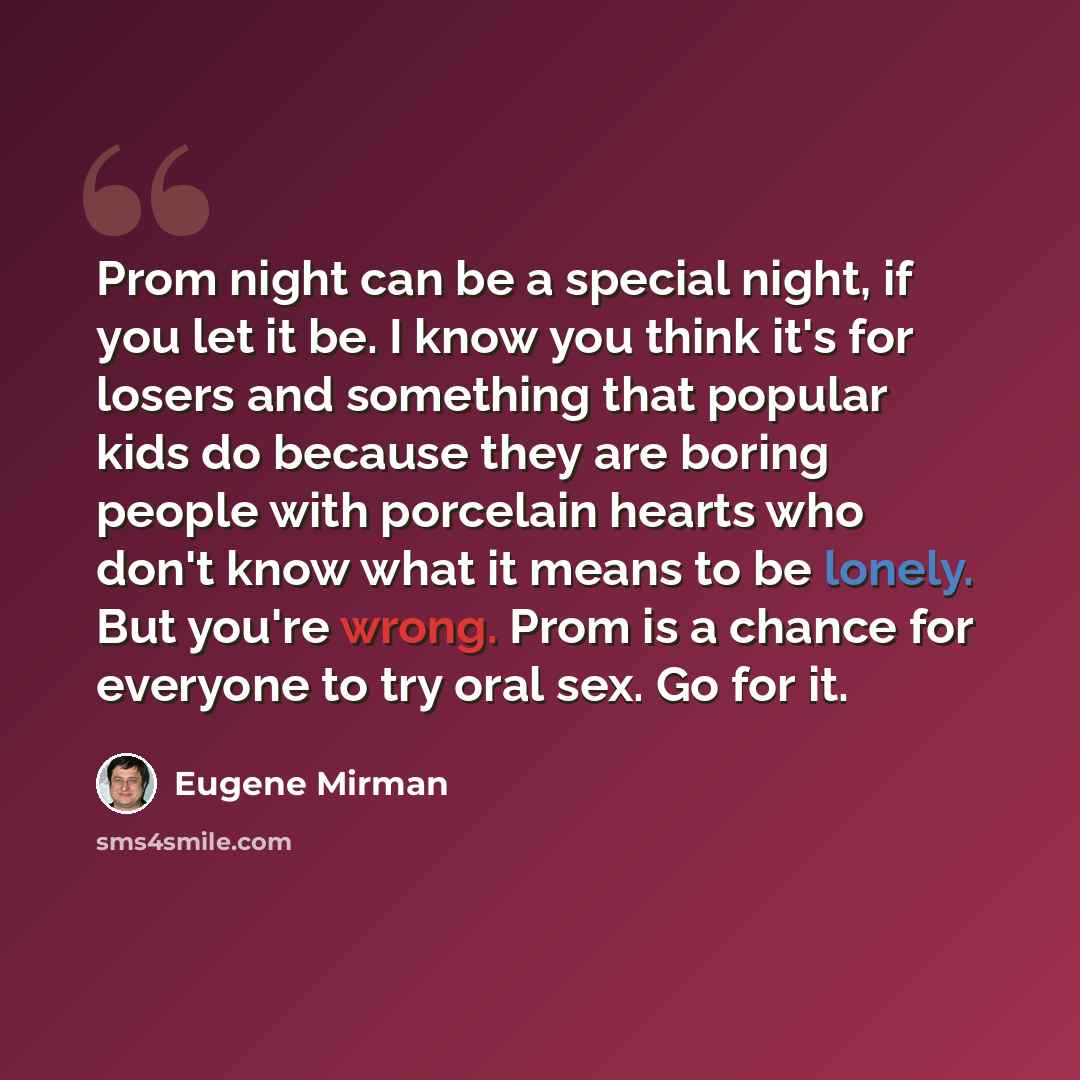 “Prom night can be a special night, if you let it be. I know you think it's for losers and something that popular kids do because they are boring people with porcelain hearts who don't know what it means to be lonely. But you're wrong. Prom is a chance for everyone to try oral sex. Go for it.” quote by Eugene Mirman