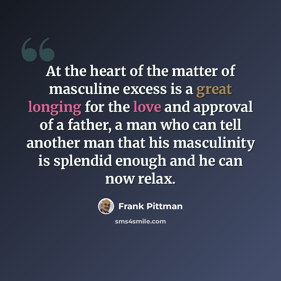 “At the heart of the matter of masculine excess is a great longing for the love and approval of a father, a man who can tell another man that his masculinity is splendid enough and he can now relax.” quote by Frank Pittman