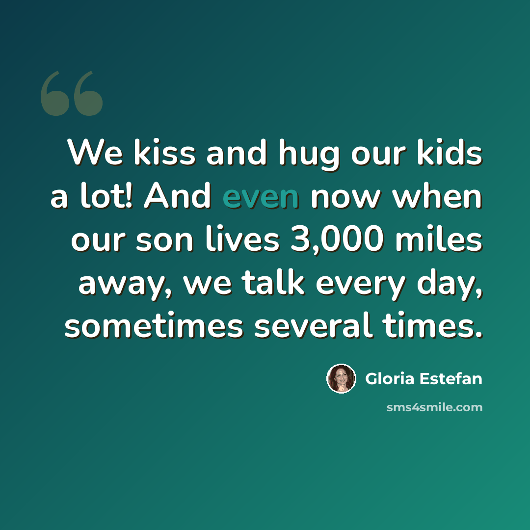 “We kiss and hug our kids a lot! And even now when our son lives 3,000 miles away, we talk every day, sometimes several times.” quote by Gloria Estefan