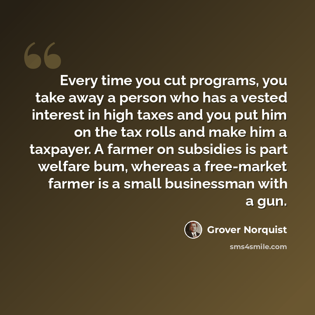 “Every time you cut programs, you take away a person who has a vested interest in high taxes and you put him on the tax rolls and make him a taxpayer. A farmer on subsidies is part welfare bum, whereas a free-market farmer is a small businessman with a gun.” quote by Grover Norquist