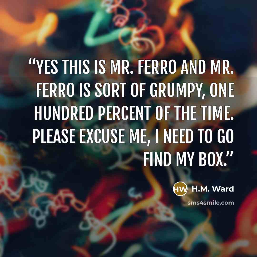 “Yes this is Mr. Ferro and Mr. Ferro is sort of grumpy, one hundred percent of the time. Please excuse me, I need to go find my box.” quote by H.M. Ward