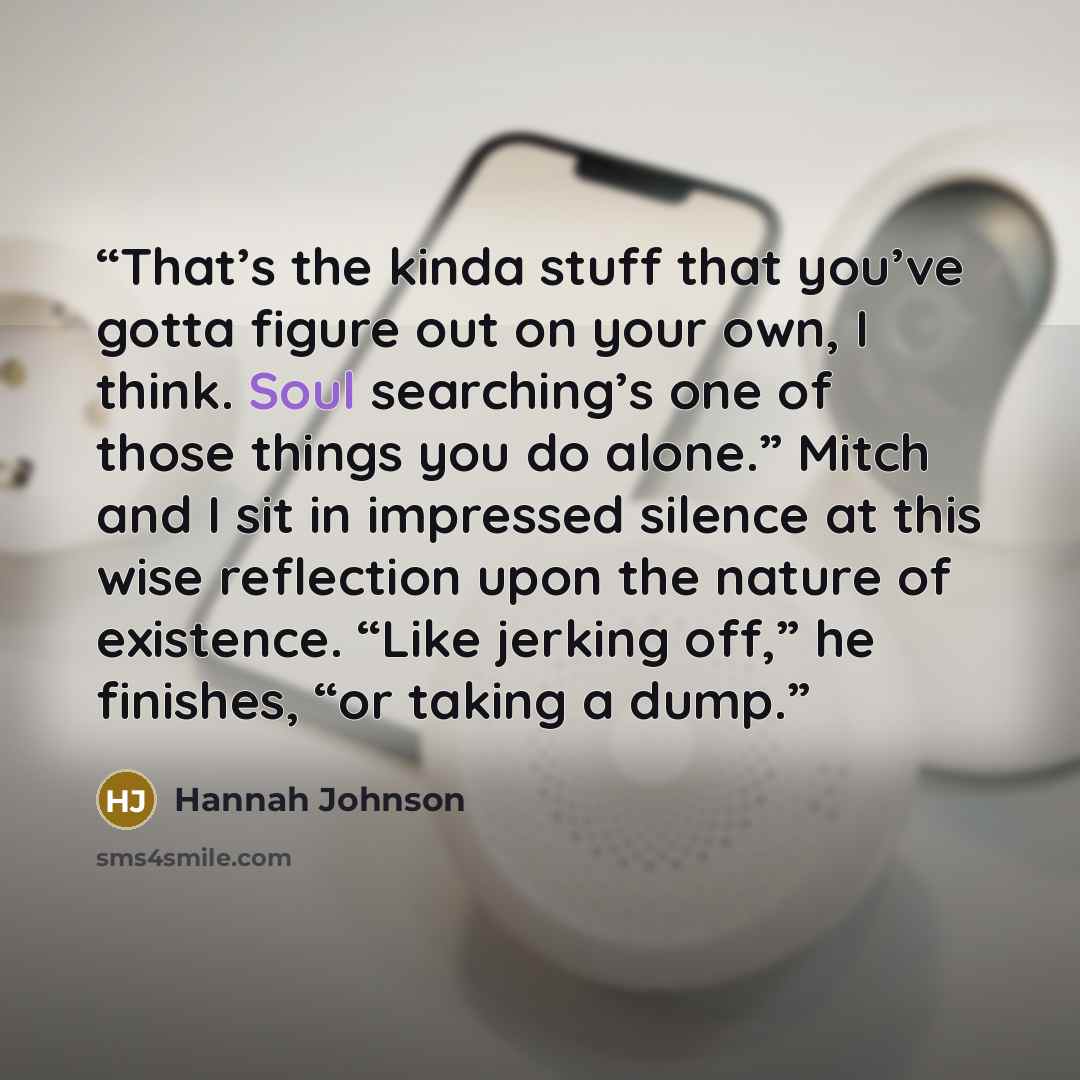 “That’s the kinda stuff that you’ve gotta figure out on your own, I think. Soul searching’s one of those things you do alone.” Mitch and I sit in impressed silence at this wise reflection upon the nature of existence. “Like jerking off,” he finishes, “or taking a dump.” quote by Hannah Johnson