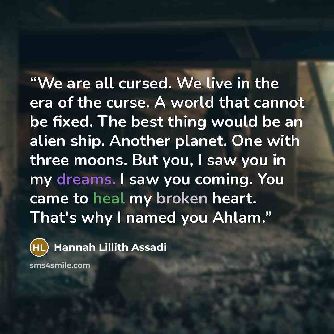 “We are all cursed. We live in the era of the curse. A world that cannot be fixed. The best thing would be an alien ship. Another planet. One with three moons. But you, I saw you in my dreams. I saw you coming. You came to heal my broken heart. That's why I named you Ahlam.” quote by Hannah Lillith Assadi
