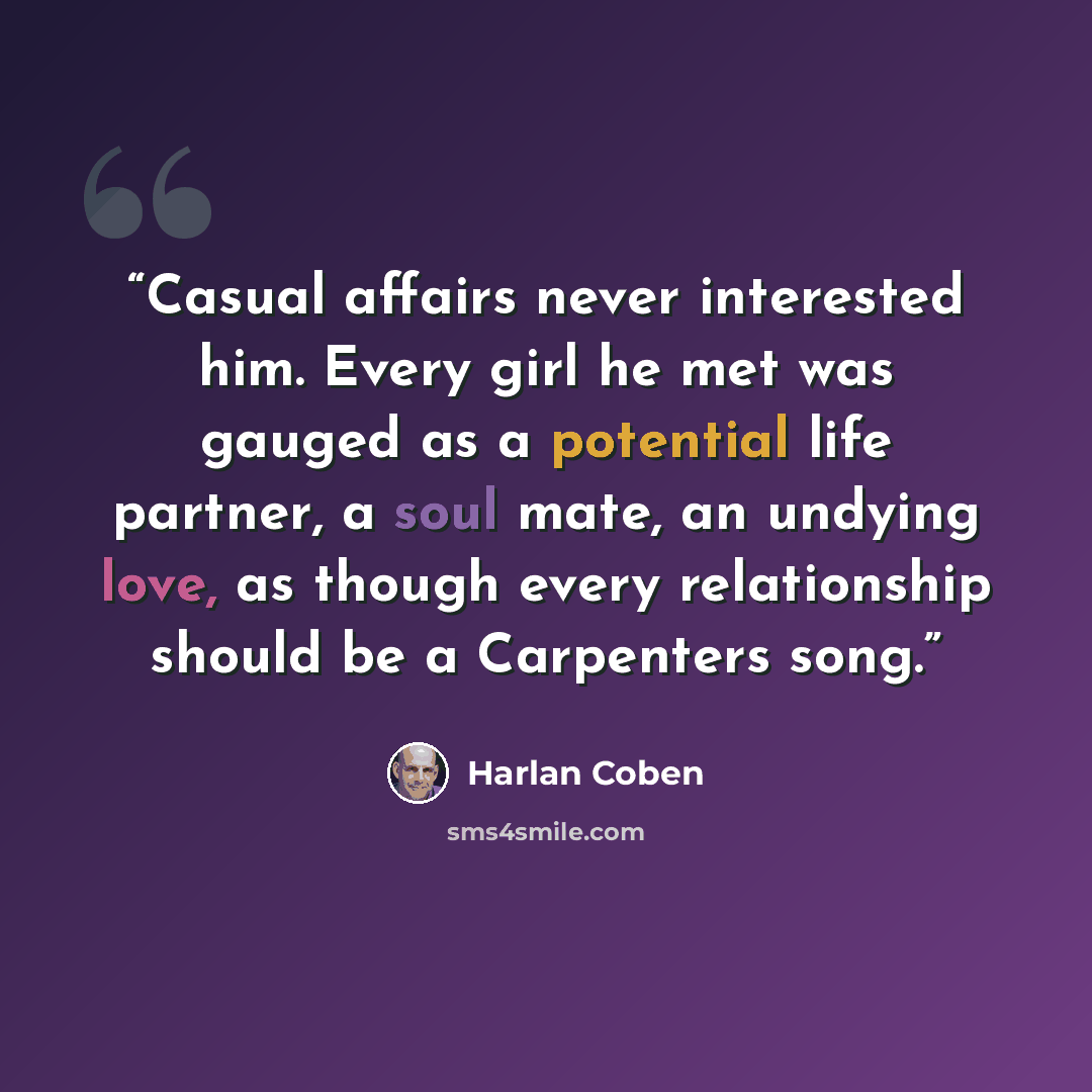 “Casual affairs never interested him. Every girl he met was gauged as a potential life partner, a soul mate, an undying love, as though every relationship should be a Carpenters song.” quote by Harlan Coben