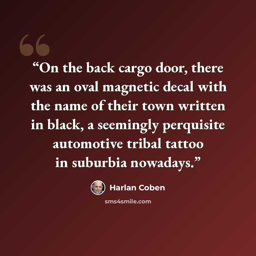“On the back cargo door, there was an oval magnetic decal with the name of their town written in black, a seemingly perquisite automotive tribal tattoo in suburbia nowadays.” quote by Harlan Coben