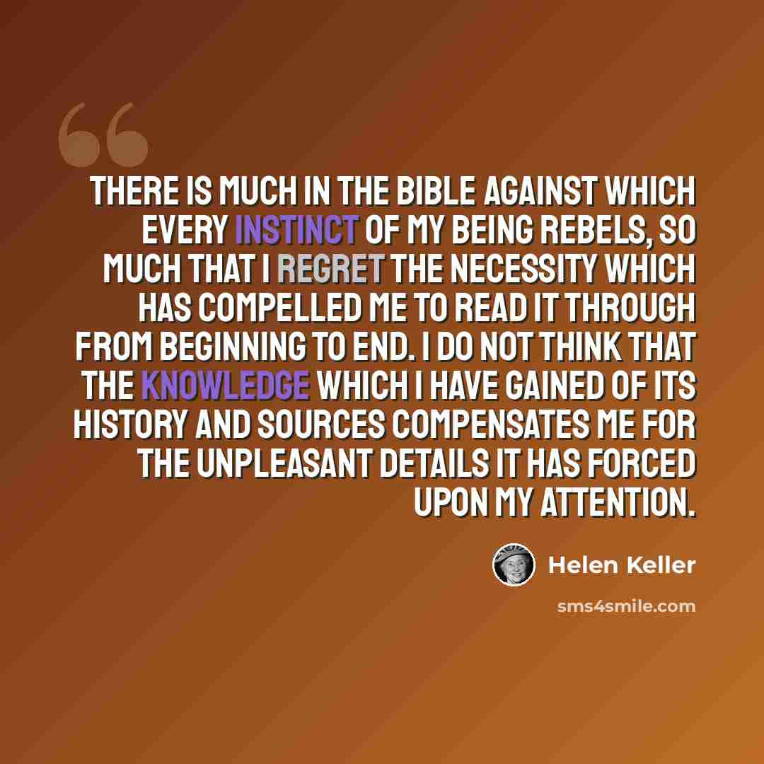 “There is much in the Bible against which every instinct of my being rebels, so much that I regret the necessity which has compelled me to read it through from beginning to end. I do not think that the knowledge which I have gained of its history and sources compensates me for the unpleasant…” quote by Helen Keller