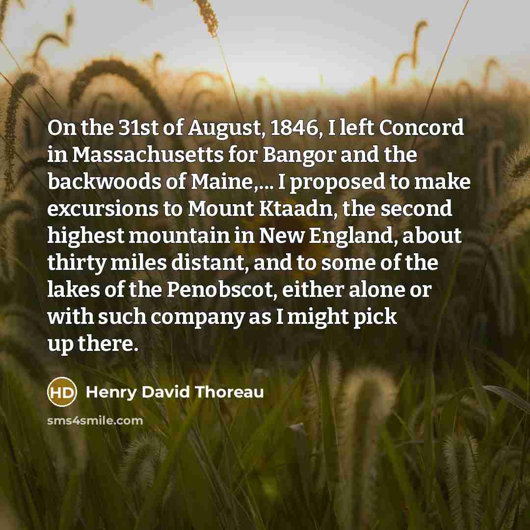“On the 31st of August, 1846, I left Concord in Massachusetts for Bangor and the backwoods of Maine,... I proposed to make excursions to Mount Ktaadn, the second highest mountain in New England, about thirty miles distant, and to some of the lakes of the Penobscot, either alone or with such company…” quote by Henry David Thoreau
