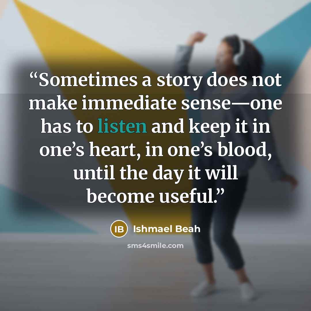 “Sometimes a story does not make immediate sense—one has to listen and keep it in one’s heart, in one’s blood, until the day it will become useful.” quote by Ishmael Beah