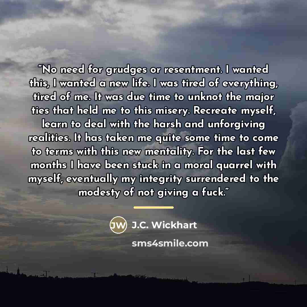 “No need for grudges or resentment. I wanted this, I wanted a new life. I was tired of everything, tired of me. It was due time to unknot the major ties that held me to this misery. Recreate myself, learn to deal with the harsh and unforgiving realities. It has taken me quite some time to come to…” quote by J.C. Wickhart