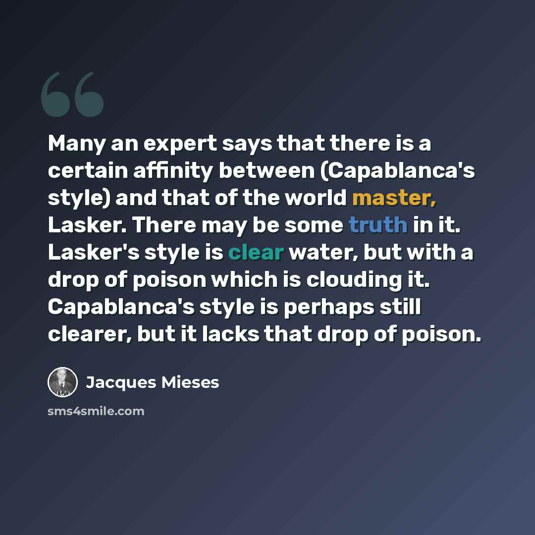 “Many an expert says that there is a certain affinity between (Capablanca's style) and that of the world master, Lasker. There may be some truth in it. Lasker's style is clear water, but with a drop of poison which is clouding it. Capablanca's style is perhaps still clearer, but it lacks that drop…” quote by Jacques Mieses