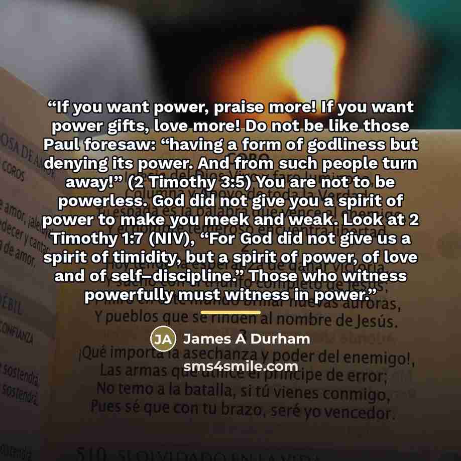 “If you want power, praise more! If you want power gifts, love more! Do not be like those Paul foresaw: “having a form of godliness but denying its power. And from such people turn away!” (2 Timothy 3:5) You are not to be powerless. God did not give you a spirit of power to make you meek and weak…” quote by Anonymous