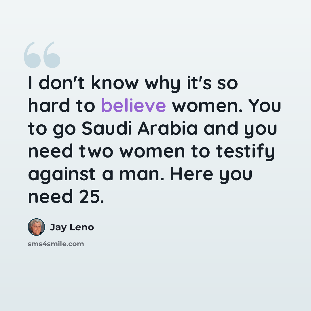 “I don't know why it's so hard to believe women. You to go Saudi Arabia and you need two women to testify against a man. Here you need 25.” quote by Jay Leno