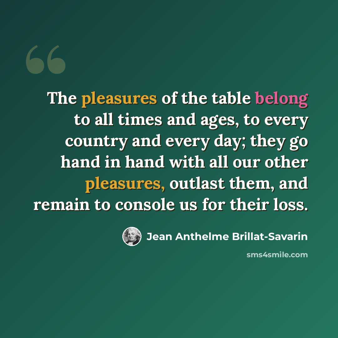 “The pleasures of the table belong to all times and ages, to every country and every day; they go hand in hand with all our other pleasures, outlast them, and remain to console us for their loss.” quote by Jean Anthelme Brillat-Savarin