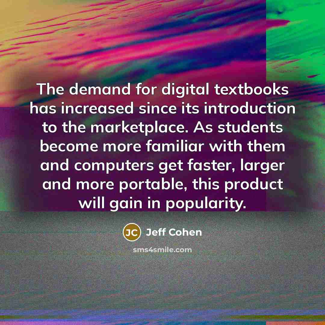 “The demand for digital textbooks has increased since its introduction to the marketplace. As students become more familiar with them and computers get faster, larger and more portable, this product will gain in popularity.” quote by Jeff Cohen