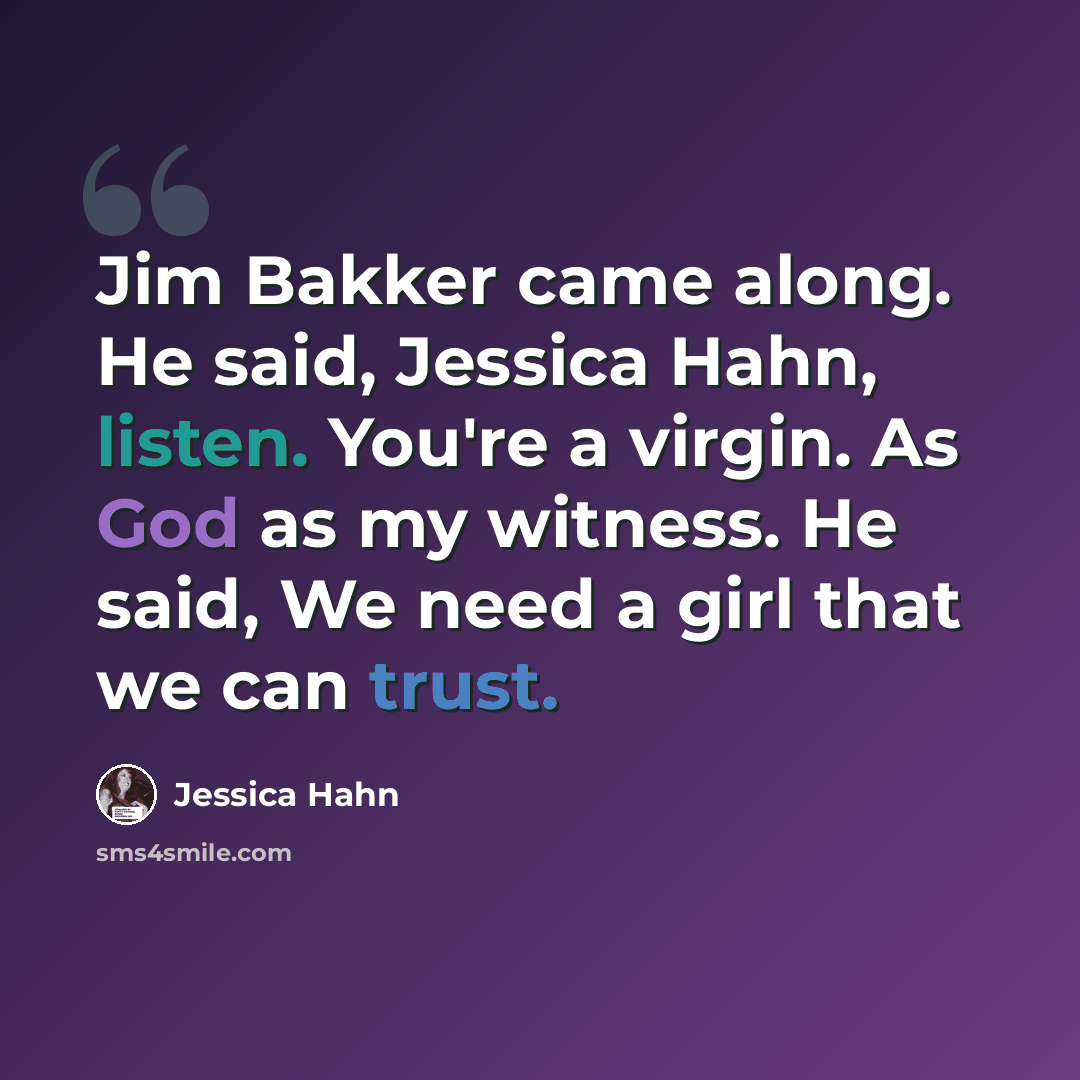 “Jim Bakker came along. He said, Jessica Hahn, listen. You're a virgin. As God as my witness. He said, We need a girl that we can trust.” quote by Jessica Hahn