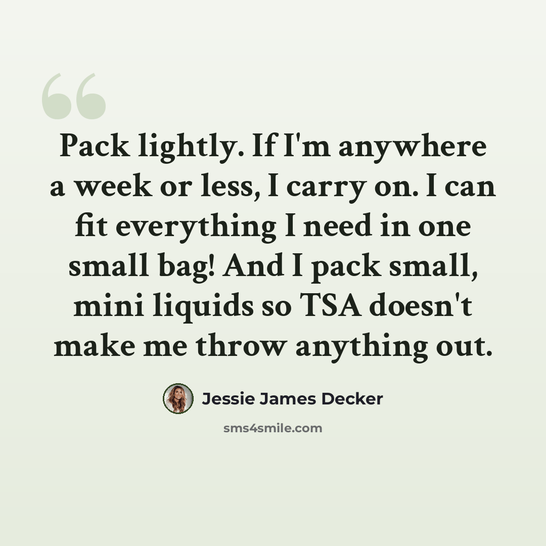“Pack lightly. If I'm anywhere a week or less, I carry on. I can fit everything I need in one small bag! And I pack small, mini liquids so TSA doesn't make me throw anything out.” quote by Jessie James Decker