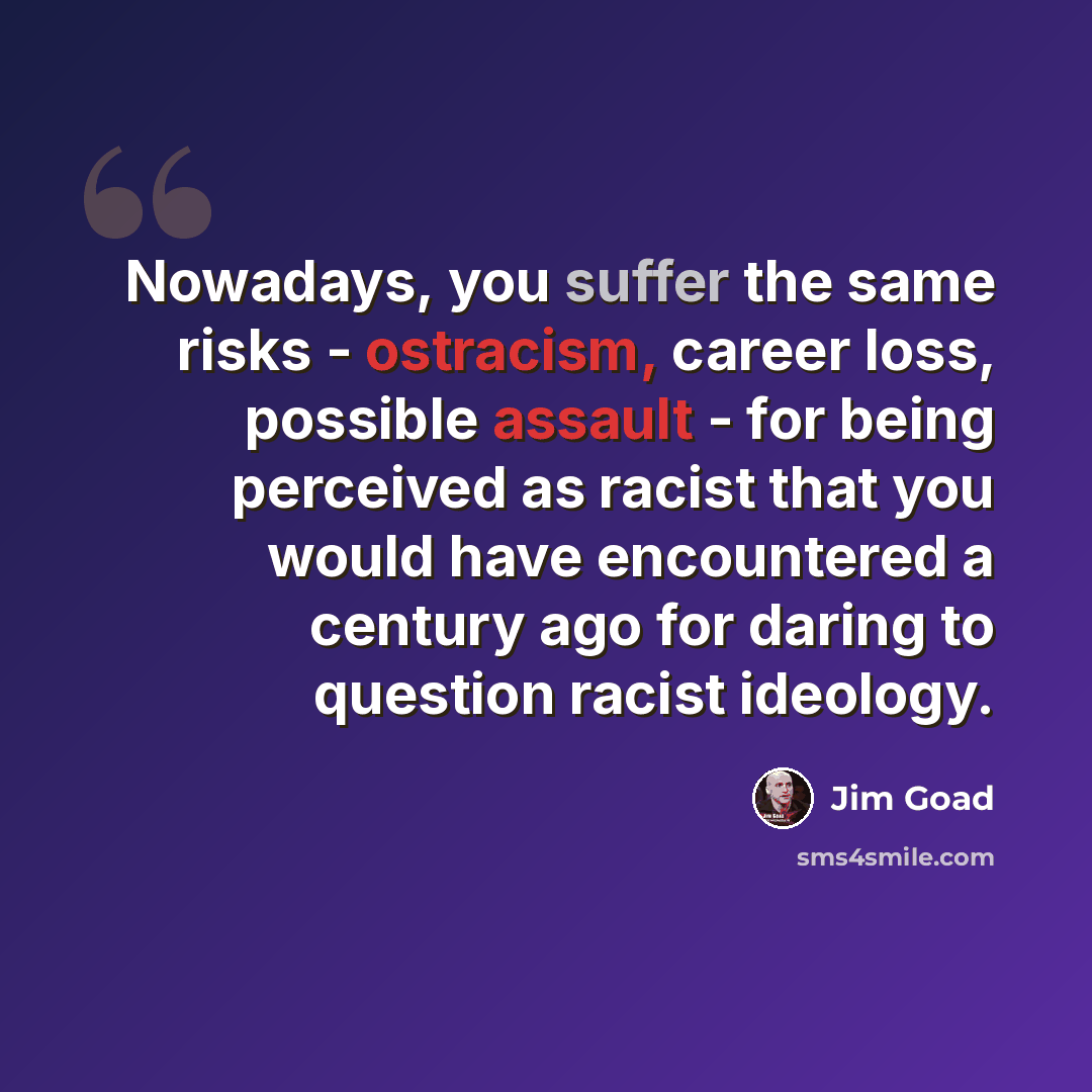 “Nowadays, you suffer the same risks - ostracism, career loss, possible assault - for being perceived as racist that you would have encountered a century ago for daring to question racist ideology.” quote by Jim Goad