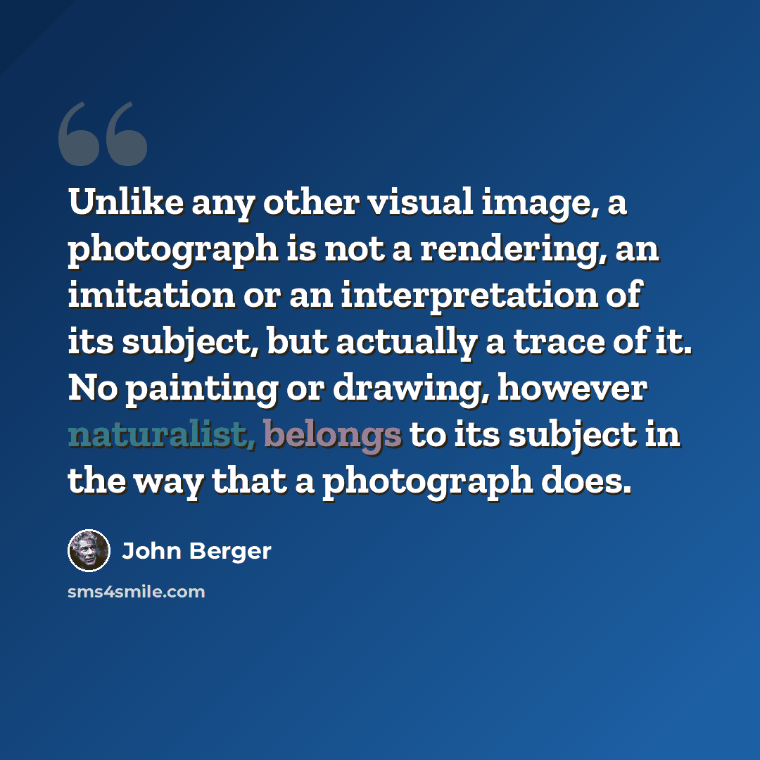 “Unlike any other visual image, a photograph is not a rendering, an imitation or an interpretation of its subject, but actually a trace of it. No painting or drawing, however naturalist, belongs to its subject in the way that a photograph does.” quote by John Berger