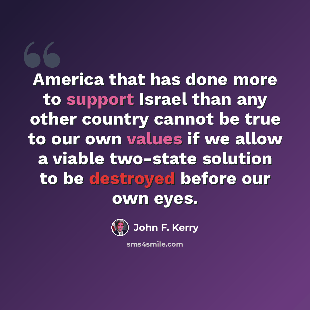 “America that has done more to support Israel than any other country cannot be true to our own values if we allow a viable two-state solution to be destroyed before our own eyes.” quote by John F. Kerry