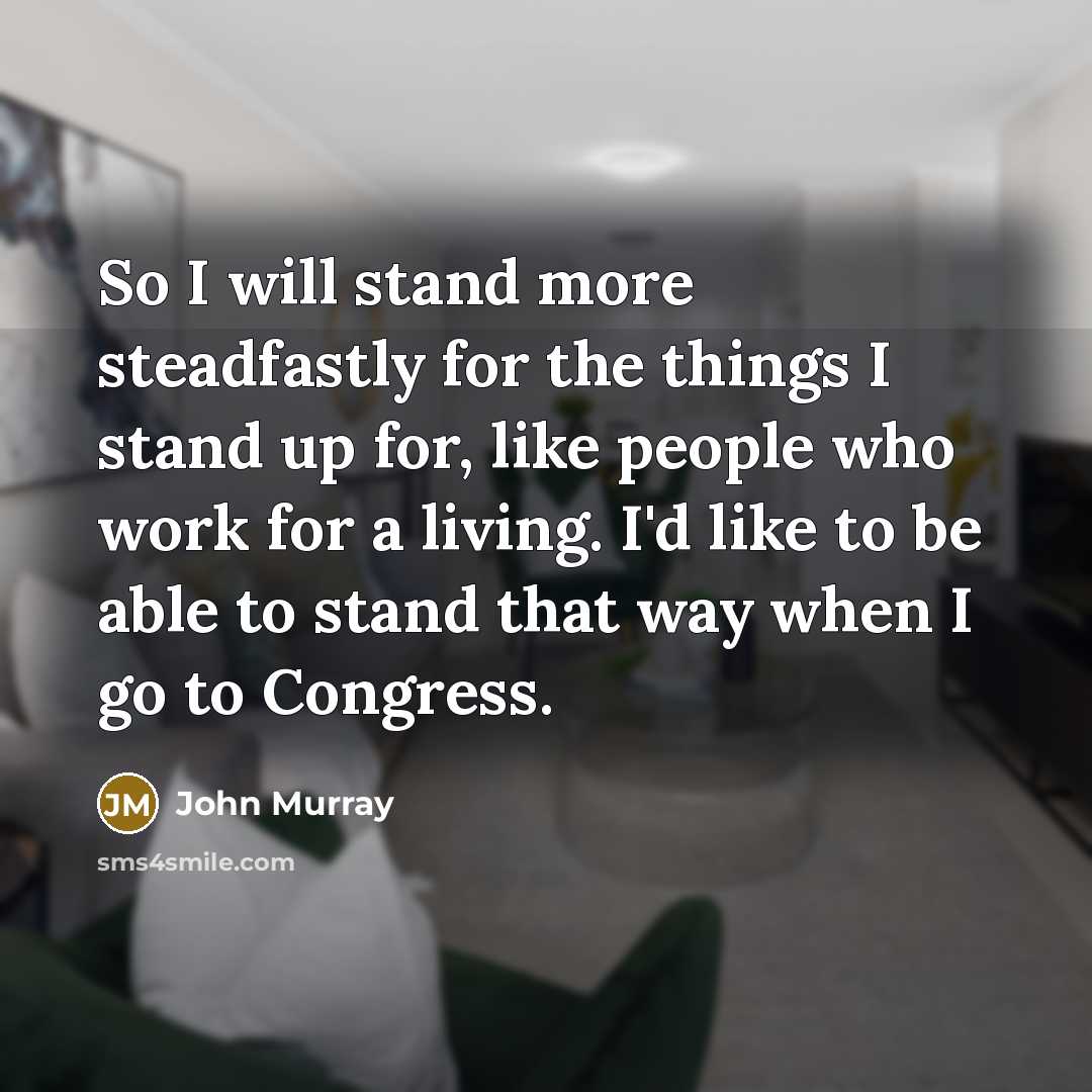 “So I will stand more steadfastly for the things I stand up for, like people who work for a living. I'd like to be able to stand that way when I go to Congress.” quote by John Murray