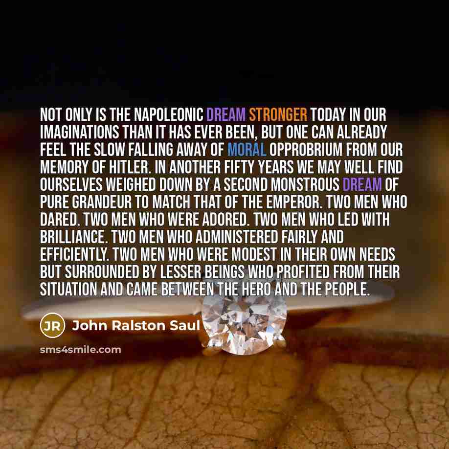 “Not only is the Napoleonic dream stronger today in our imaginations than it has ever been, but one can already feel the slow falling away of moral opprobrium from our memory of Hitler. In another fifty years we may well find ourselves weighed down by a second monstrous dream of pure grandeur to…” quote by John Ralston Saul
