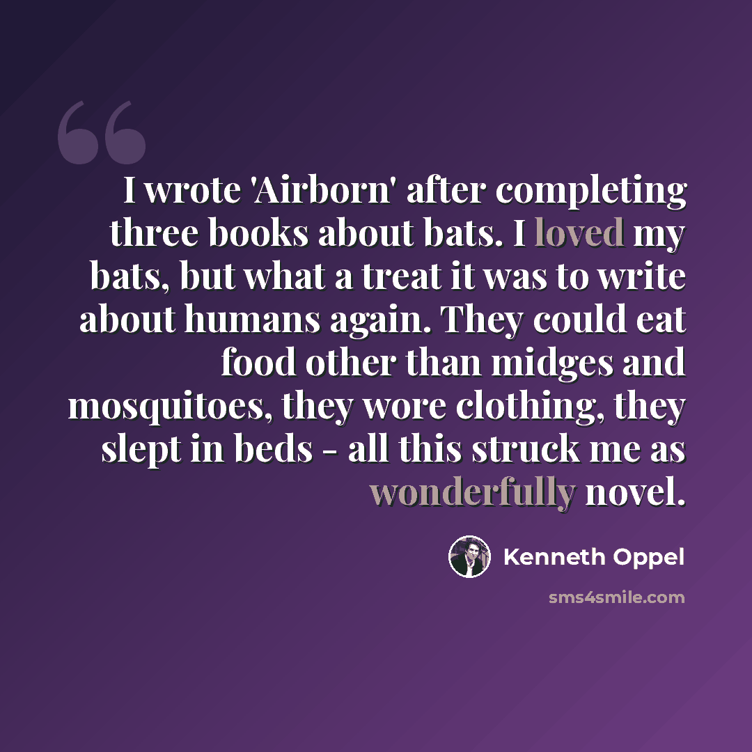 “I wrote 'Airborn' after completing three books about bats. I loved my bats, but what a treat it was to write about humans again. They could eat food other than midges and mosquitoes, they wore clothing, they slept in beds - all this struck me as wonderfully novel.” quote by Kenneth Oppel