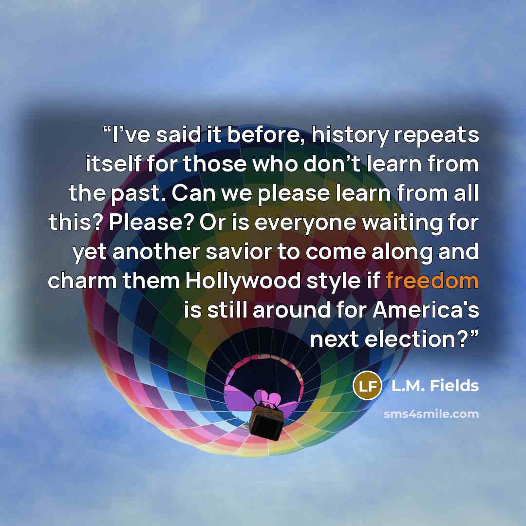 “I've said it before, history repeats itself for those who don't learn from the past. Can we please learn from all this? Please? Or is everyone waiting for yet another savior to come along and charm them Hollywood style if freedom is still around for America's next election?” quote by L.M. Fields