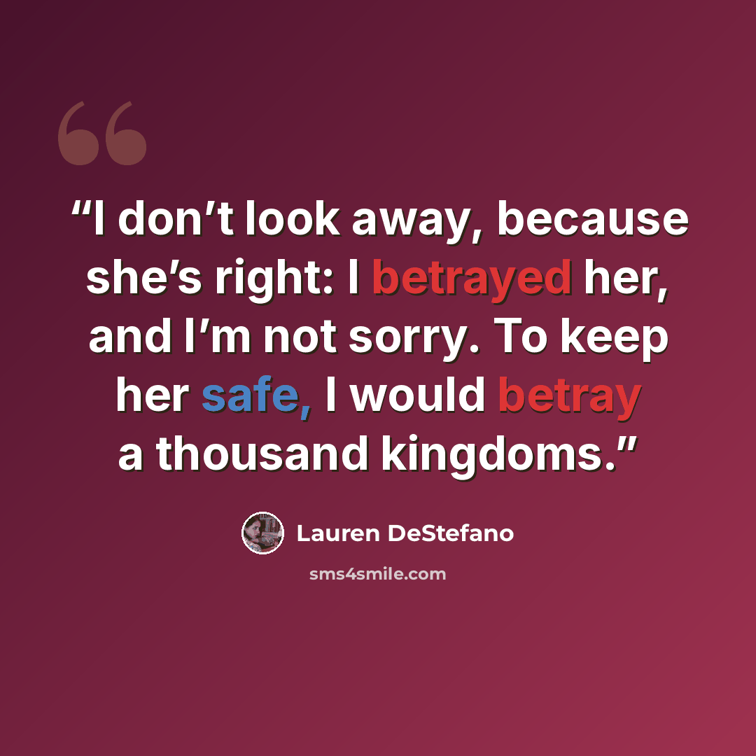 “I don’t look away, because she’s right: I betrayed her, and I’m not sorry. To keep her safe, I would betray a thousand kingdoms.” quote by Lauren DeStefano