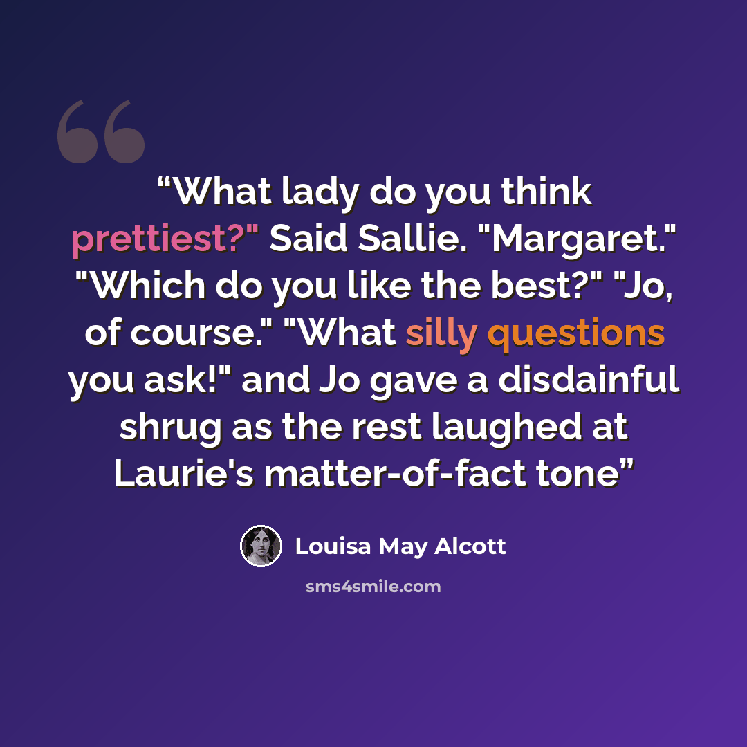 “What lady do you think prettiest?" Said Sallie. "Margaret." "Which do you like the best?" "Jo, of course." "What silly questions you ask!" and Jo gave a disdainful shrug as the rest laughed at Laurie's matter-of-fact tone” quote by Louisa May Alcott