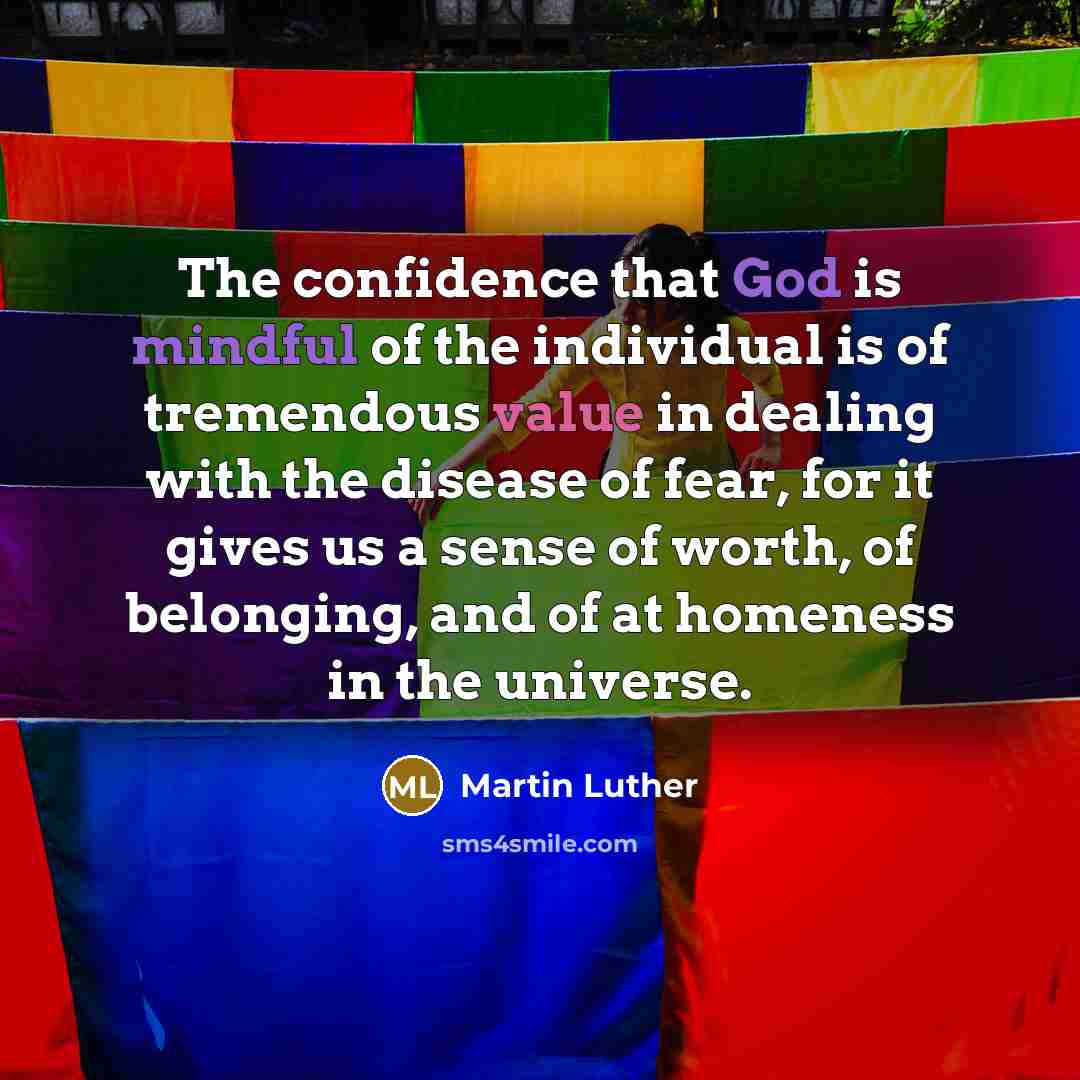 “The confidence that God is mindful of the individual is of tremendous value in dealing with the disease of fear, for it gives us a sense of worth, of belonging, and of at homeness in the universe.” quote by Martin Luther
