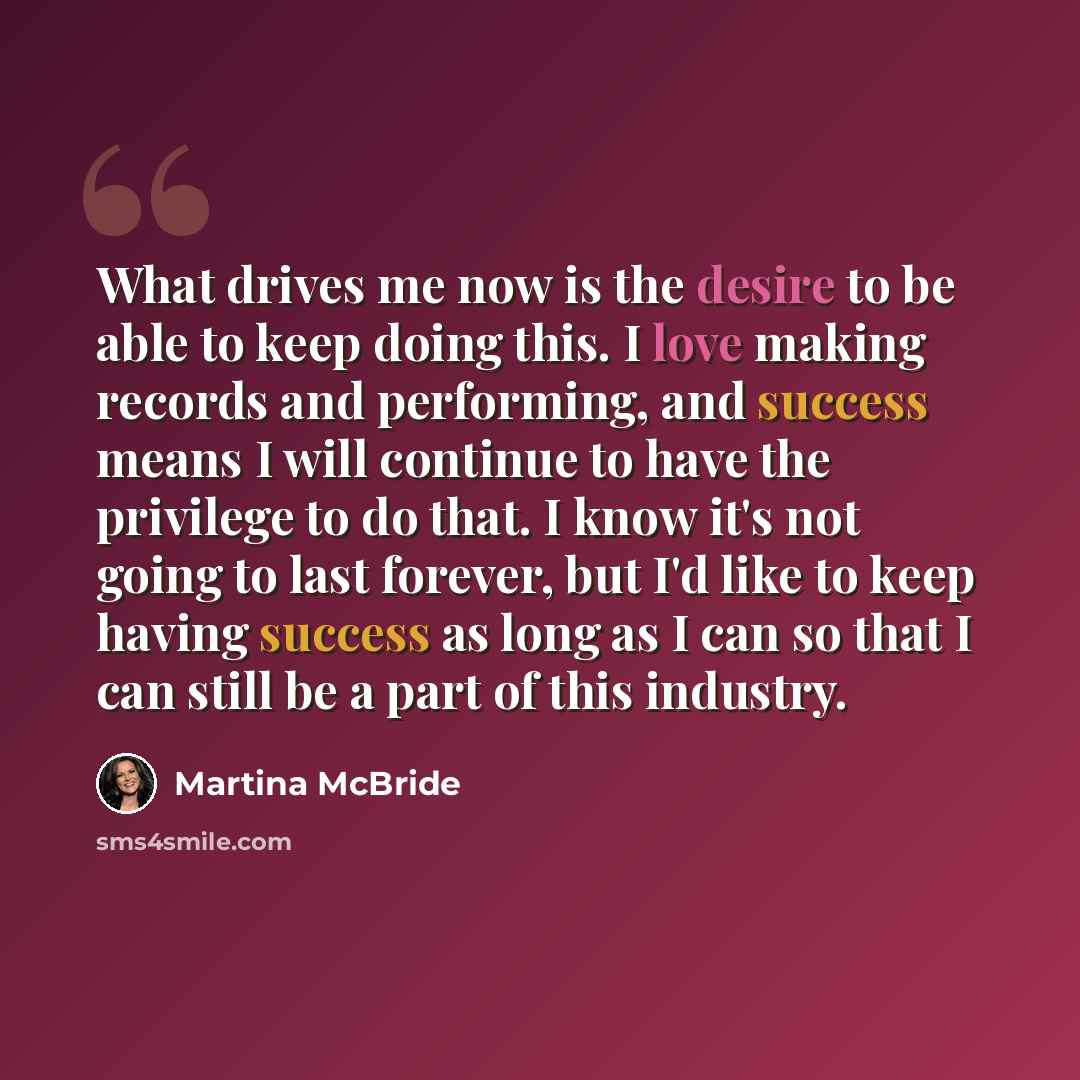 “What drives me now is the desire to be able to keep doing this. I love making records and performing, and success means I will continue to have the privilege to do that. I know it's not going to last forever, but I'd like to keep having success as long as I can so that I can still be a part of…” quote by Martina McBride