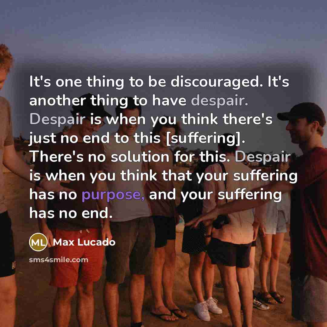 “It's one thing to be discouraged. It's another thing to have despair. Despair is when you think there's just no end to this [suffering]. There's no solution for this. Despair is when you think that your suffering has no purpose, and your suffering has no end.” quote by Max Lucado