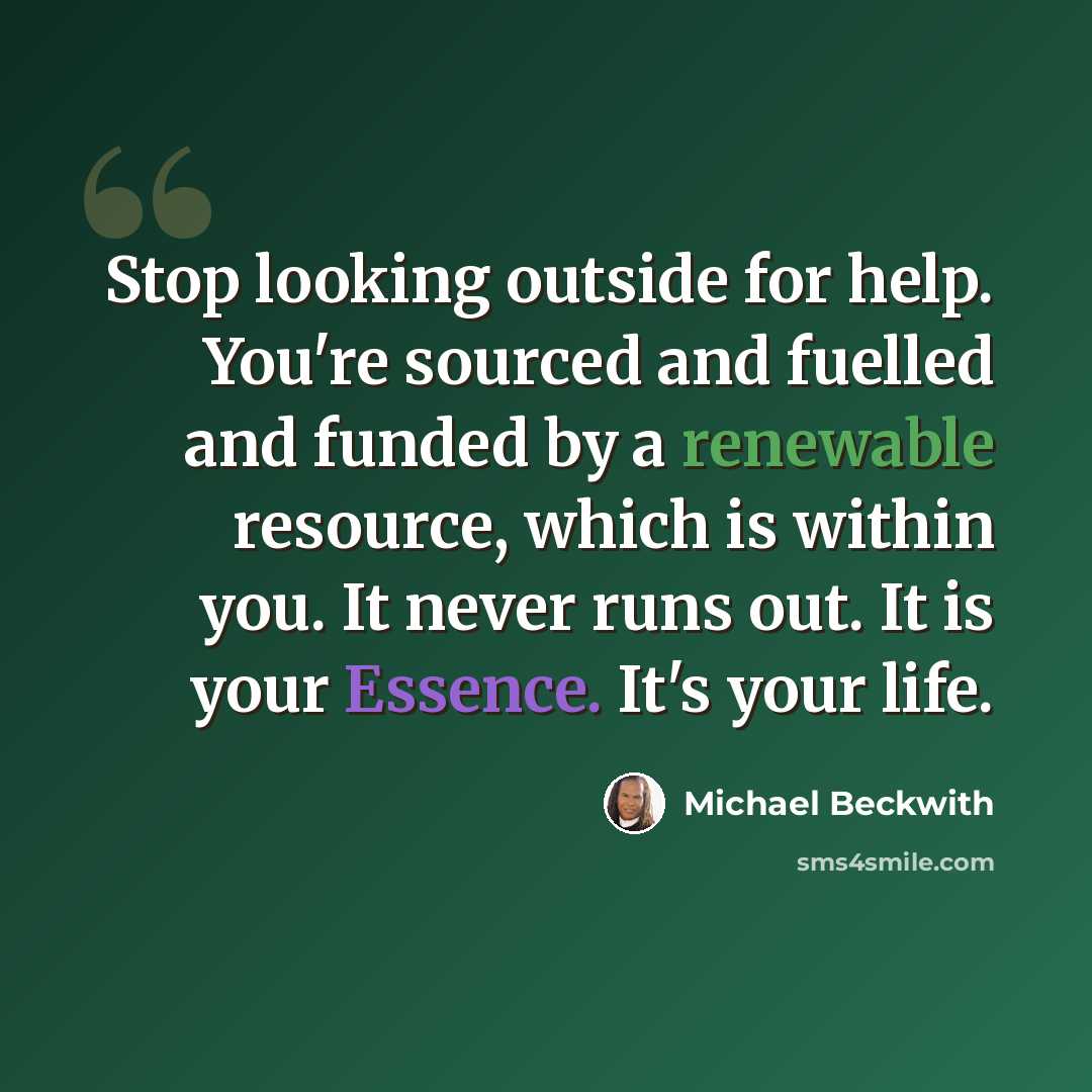 “Stop looking outside for help. You're sourced and fuelled and funded by a renewable resource, which is within you. It never runs out. It is your Essence. It's your life.” quote by Michael Beckwith