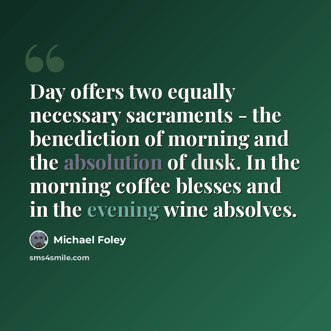 “Day offers two equally necessary sacraments - the benediction of morning and the absolution of dusk. In the morning coffee blesses and in the evening wine absolves.” quote by Michael Foley