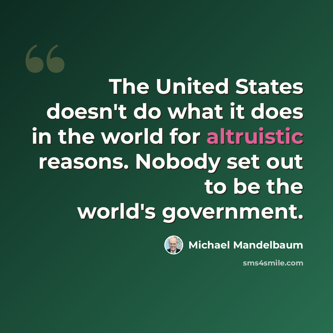“The United States doesn't do what it does in the world for altruistic reasons. Nobody set out to be the world's government.” quote by Michael Mandelbaum