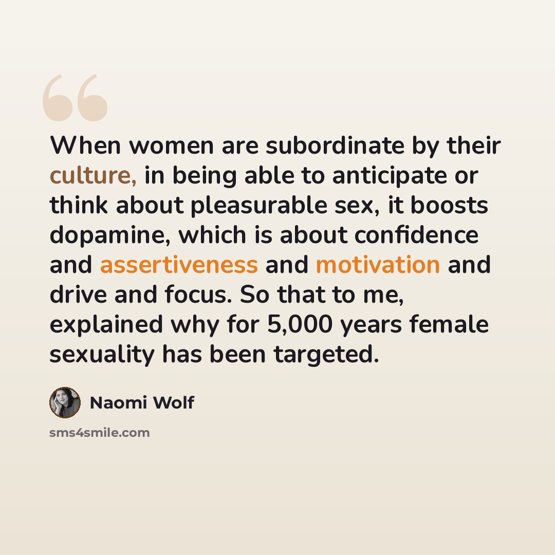 “When women are subordinate by their culture, in being able to anticipate or think about pleasurable sex, it boosts dopamine, which is about confidence and assertiveness and motivation and drive and focus. So that to me, explained why for 5,000 years female sexuality has been targeted.” quote by Naomi Wolf