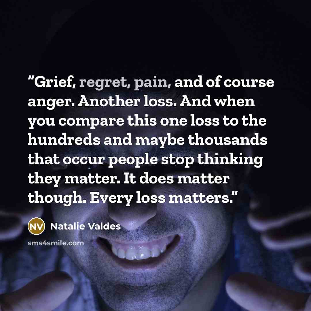“Grief, regret, pain, and of course anger. Another loss. And when you compare this one loss to the hundreds and maybe thousands that occur people stop thinking they matter. It does matter though. Every loss matters.” quote by Natalie Valdes