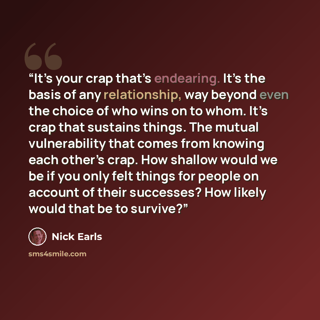 “It’s your crap that’s endearing. It’s the basis of any relationship, way beyond even the choice of who wins on to whom. It’s crap that sustains things. The mutual vulnerability that comes from knowing each other’s crap. How shallow would we be if you only felt things for people on account of their…” quote by Nick Earls