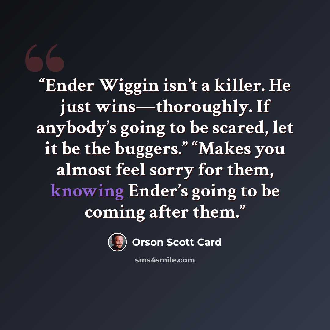 “Ender Wiggin isn’t a killer. He just wins—thoroughly. If anybody’s going to be scared, let it be the buggers.” “Makes you almost feel sorry for them, knowing Ender’s going to be coming after them.” quote by Orson Scott Card